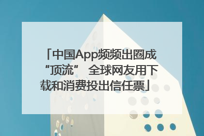 中国App频频出圈成“顶流” 全球网友用下载和消费投出信任票
