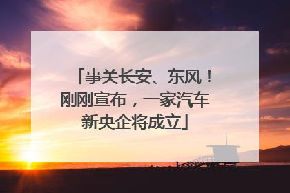 事关长安、东风！刚刚宣布，一家汽车新央企将成立