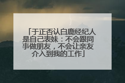 于正否认白鹿经纪人是自己表妹：不会跟同事做朋友，不会让亲友介入到我的工作