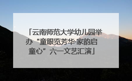 云南师范大学幼儿园举办“童眼览芳华·家韵启童心”六一文艺汇演