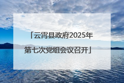 云霄县政府2025年第七次党组会议召开