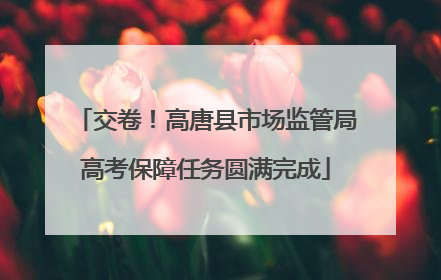 交卷！高唐县市场监管局高考保障任务圆满完成