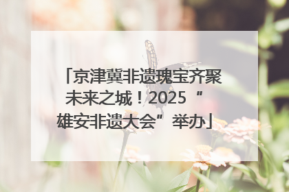 京津冀非遗瑰宝齐聚未来之城！2025“雄安非遗大会”举办