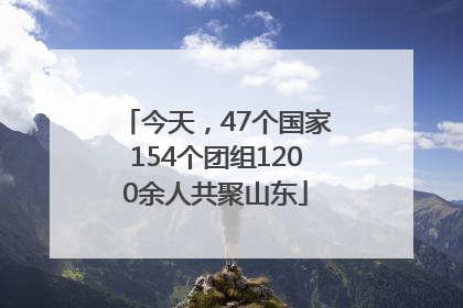 今天，47个国家154个团组1200余人共聚山东