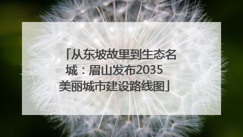 从东坡故里到生态名城：眉山发布2035美丽城市建设路线图