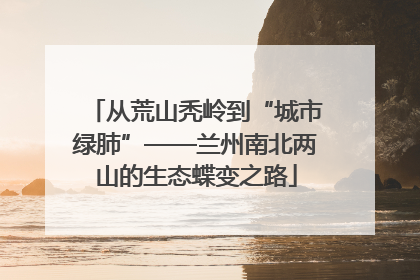 从荒山秃岭到“城市绿肺”——兰州南北两山的生态蝶变之路