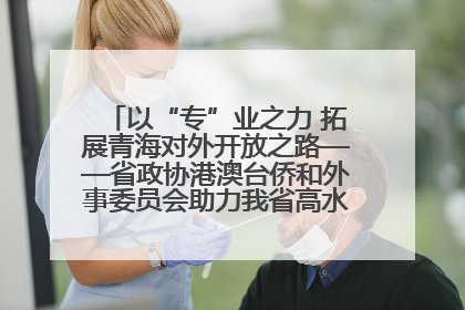 以“专”业之力 拓展青海对外开放之路——省政协港澳台侨和外事委员会助力我省高水平开放和高质量发展