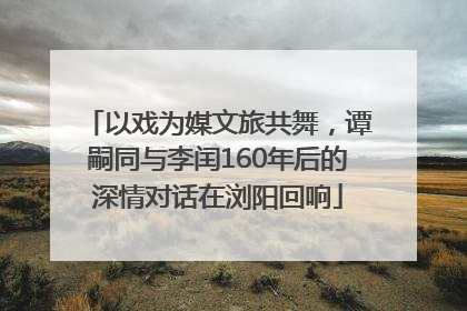 以戏为媒文旅共舞，谭嗣同与李闰160年后的深情对话在浏阳回响