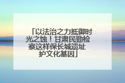 以法治之力抵御时光之蚀！甘肃民勤检察这样保长城遗址 护文化基因