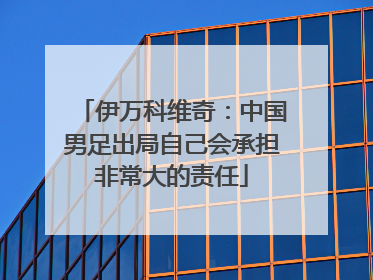 伊万科维奇：中国男足出局自己会承担非常大的责任
