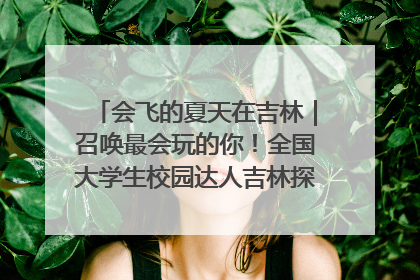 会飞的夏天在吉林｜召唤最会玩的你！全国大学生校园达人吉林探线活动招募中