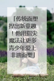 传统面塑捏出新童趣！他用指尖魔法让更多青少年爱上非遗面塑