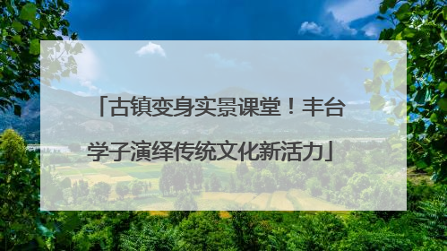 古镇变身实景课堂！丰台学子演绎传统文化新活力