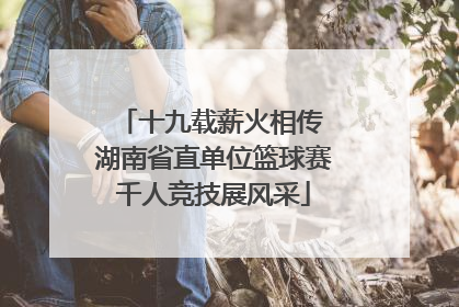 十九载薪火相传 湖南省直单位篮球赛千人竞技展风采