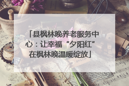 县枫林晚养老服务中心：让幸福“夕阳红”在枫林晚温暖绽放