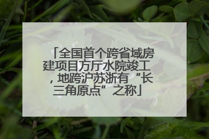 全国首个跨省域房建项目方厅水院竣工，地跨沪苏浙有“长三角原点”之称
