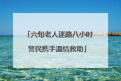 六旬老人迷路八小时 警民携手温情救助
