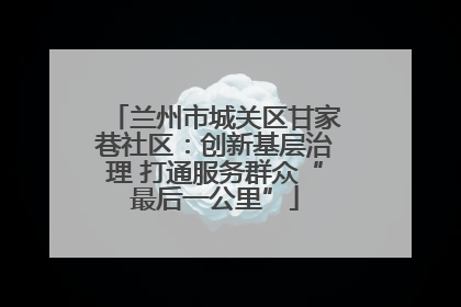 兰州市城关区甘家巷社区：创新基层治理 打通服务群众“最后一公里”