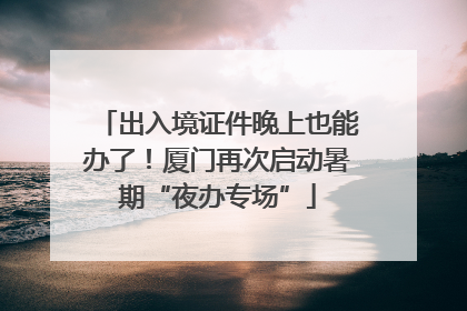 出入境证件晚上也能办了！厦门再次启动暑期“夜办专场”