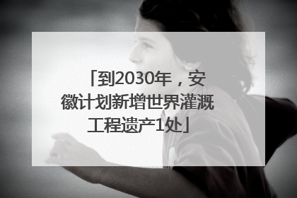 到2030年，安徽计划新增世界灌溉工程遗产1处