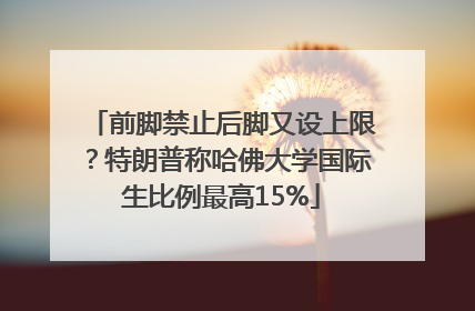 前脚禁止后脚又设上限？特朗普称哈佛大学国际生比例最高15%