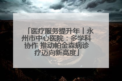医疗服务提升年丨永州市中心医院：多学科协作 推动帕金森病诊疗迈向新高度