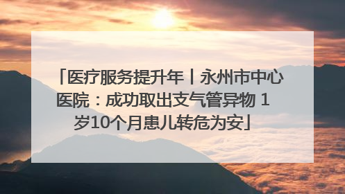 医疗服务提升年丨永州市中心医院：成功取出支气管异物 1岁10个月患儿转危为安