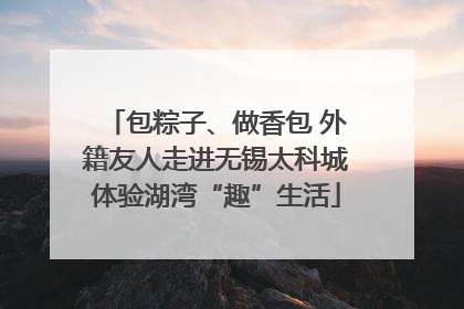 包粽子、做香包 外籍友人走进无锡太科城体验湖湾“趣”生活