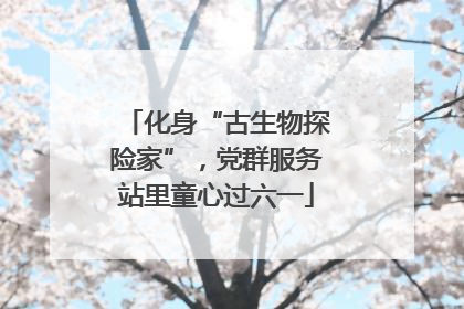 化身“古生物探险家”，党群服务站里童心过六一