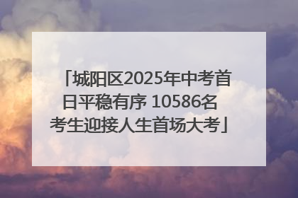 城阳区2025年中考首日平稳有序 10586名考生迎接人生首场大考