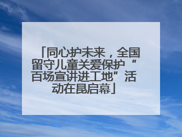 同心护未来，全国留守儿童关爱保护“百场宣讲进工地”活动在昆启幕