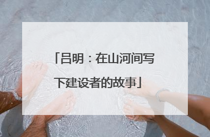 吕明：在山河间写下建设者的故事