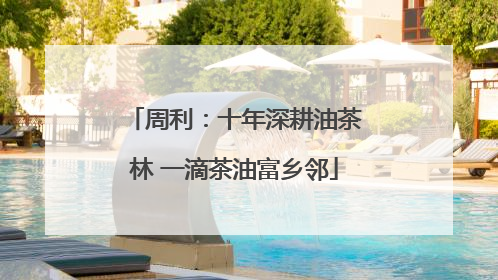 周利：十年深耕油茶林 一滴茶油富乡邻