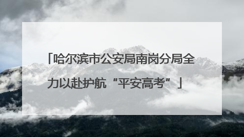 哈尔滨市公安局南岗分局全力以赴护航“平安高考”
