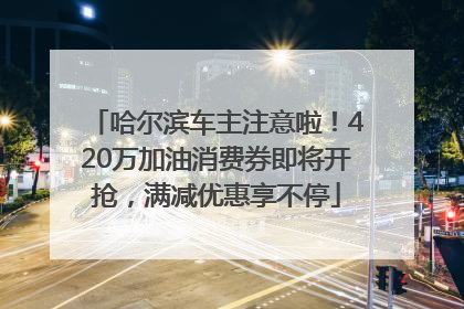 哈尔滨车主注意啦！420万加油消费券即将开抢，满减优惠享不停