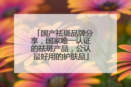 国产祛斑品牌分享，国家唯一认证的祛斑产品，公认最好用的护肤品
