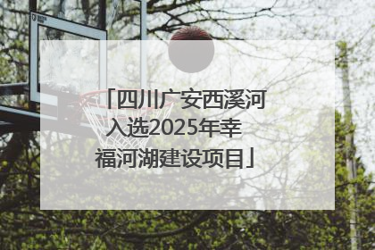 四川广安西溪河入选2025年幸福河湖建设项目