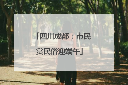四川成都：市民赏民俗迎端午