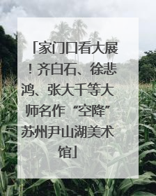 家门口看大展！齐白石、徐悲鸿、张大千等大师名作“空降”苏州尹山湖美术馆