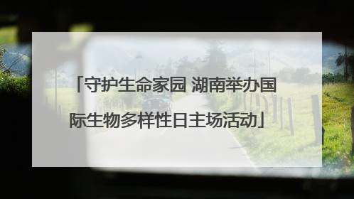 守护生命家园 湖南举办国际生物多样性日主场活动