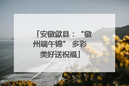 安徽歙县：“徽州端午锦” 多彩美好送祝福