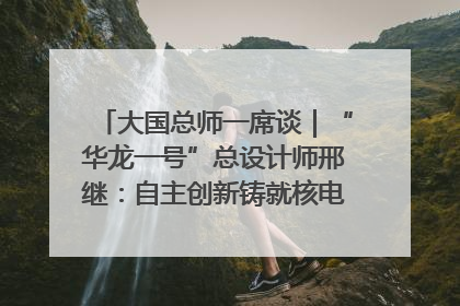 大国总师一席谈｜“华龙一号”总设计师邢继：自主创新铸就核电“国家名片”