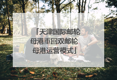 天津国际邮轮母港重回双邮轮母港运营模式