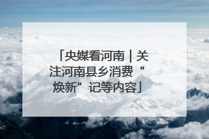 央媒看河南｜关注河南县乡消费“焕新”记等内容