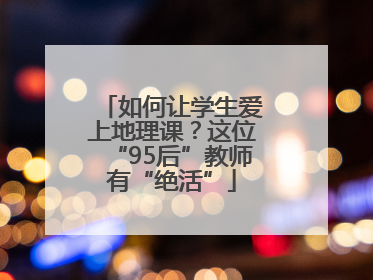如何让学生爱上地理课？这位“95后”教师有“绝活”