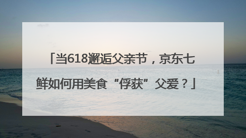 当618邂逅父亲节，京东七鲜如何用美食“俘获”父爱？