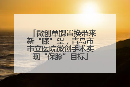 微创单髁置换带来新“膝”望，青岛市市立医院微创手术实现“保膝”目标