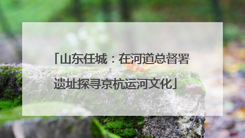 山东任城：在河道总督署遗址探寻京杭运河文化
