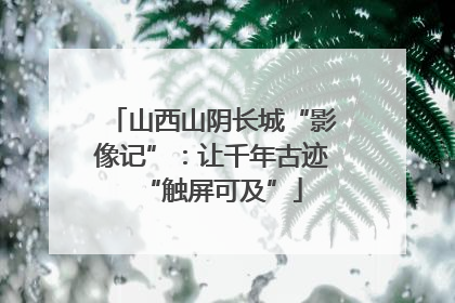 山西山阴长城“影像记”：让千年古迹“触屏可及”