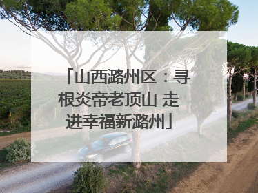 山西潞州区：寻根炎帝老顶山 走进幸福新潞州